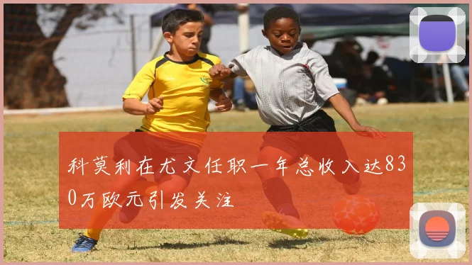 科莫利在尤文任职一年总收入达830万欧元引发关注