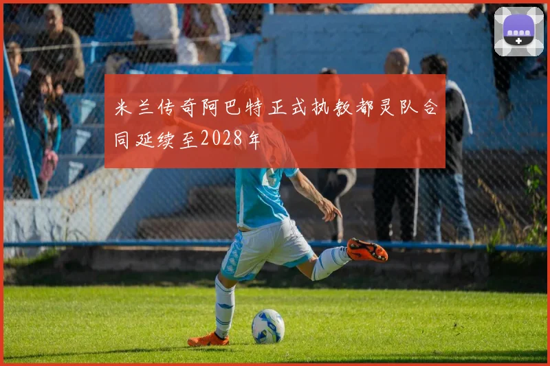 米兰传奇阿巴特正式执教都灵队合同延续至2028年