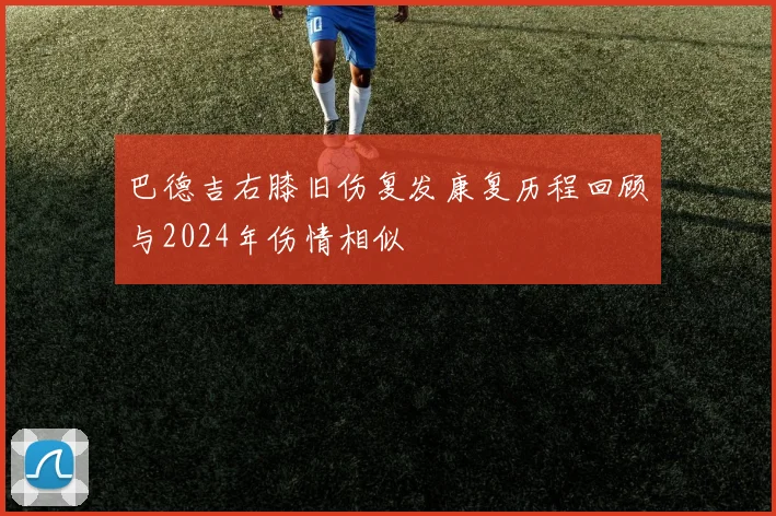 巴德吉右膝旧伤复发康复历程回顾与2024年伤情相似