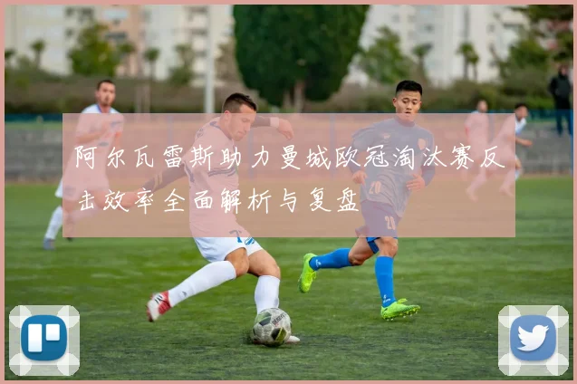 阿尔瓦雷斯助力曼城欧冠淘汰赛反击效率全面解析与复盘