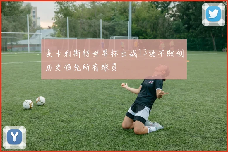 麦卡利斯特世界杯出战13场不败创历史领先所有球员