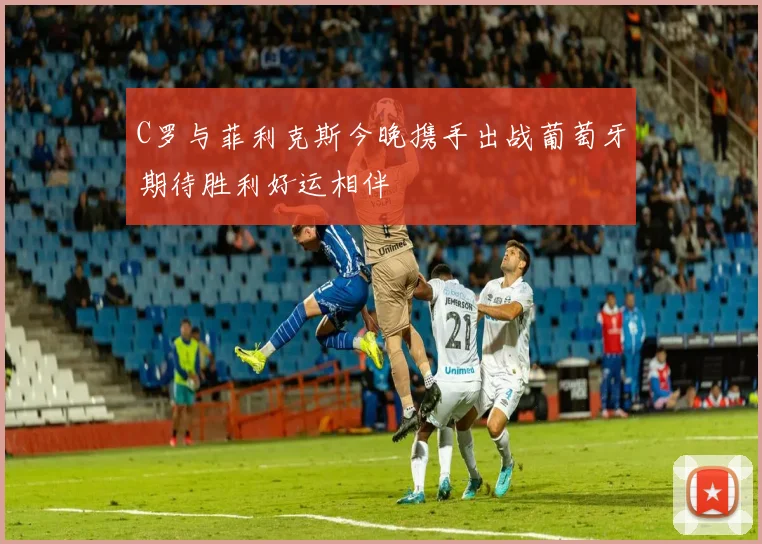 C罗与菲利克斯今晚携手出战葡萄牙期待胜利好运相伴
