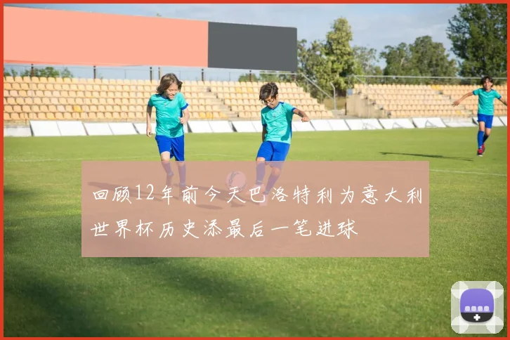回顾12年前今天巴洛特利为意大利世界杯历史添最后一笔进球