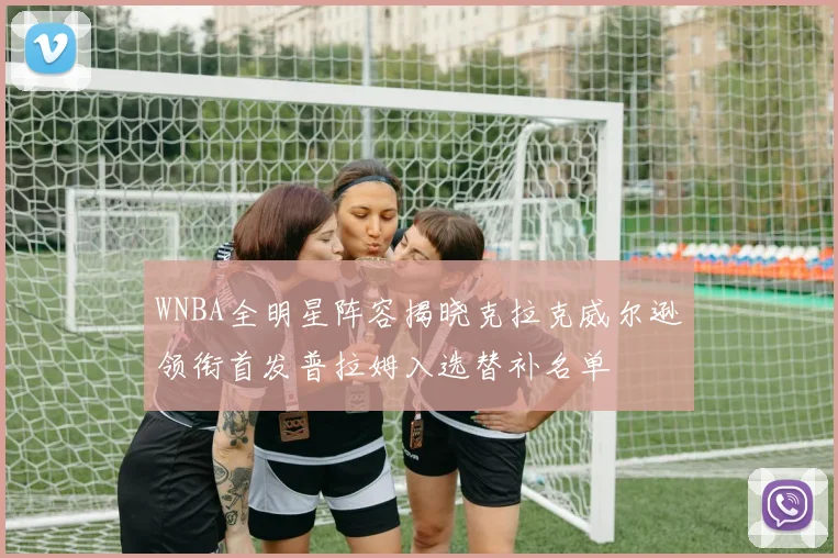 WNBA全明星阵容揭晓克拉克威尔逊领衔首发普拉姆入选替补名单