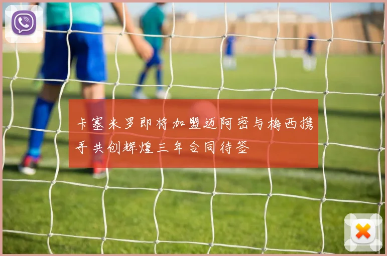 卡塞米罗即将加盟迈阿密与梅西携手共创辉煌三年合同待签