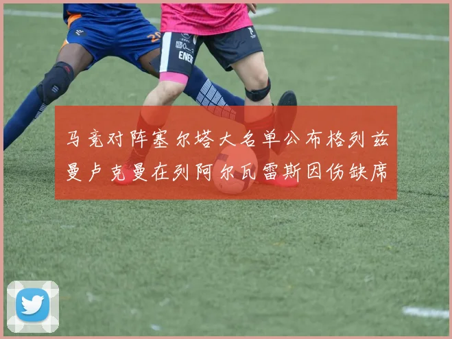 马竞对阵塞尔塔大名单公布格列兹曼卢克曼在列阿尔瓦雷斯因伤缺席
