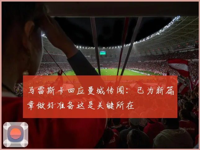 马雷斯卡回应曼城传闻：已为新篇章做好准备这是关键所在