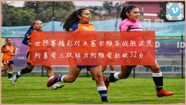 世预赛精彩对决塞尔维亚战胜波黑约基奇三双助力约维奇狂砍32分