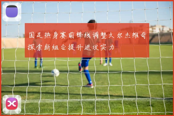 国足热身赛前锋线调整久尔杰维奇探索新组合提升进攻实力
