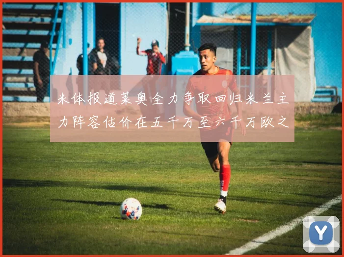 米体报道莱奥全力争取回归米兰主力阵容估价在五千万至六千万欧之间