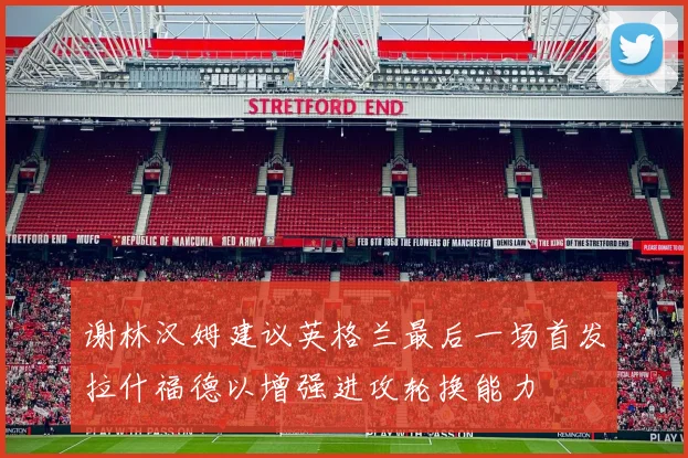 谢林汉姆建议英格兰最后一场首发拉什福德以增强进攻轮换能力