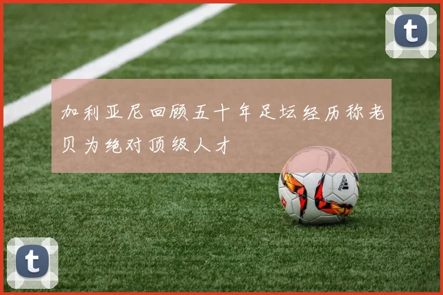 加利亚尼回顾五十年足坛经历称老贝为绝对顶级人才