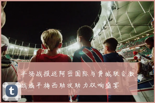 半场战报迈阿密国际与费城联合激战成平梅西助攻助力双响盛宴