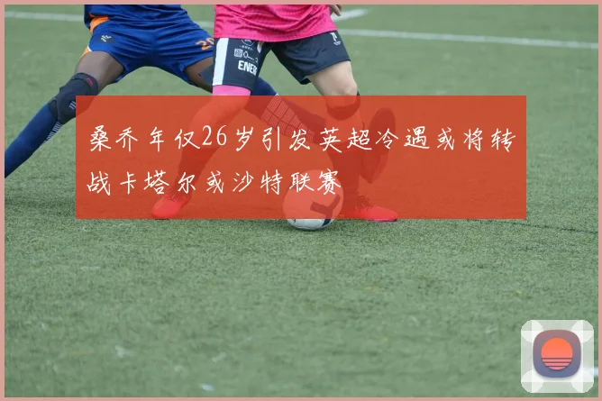桑乔年仅26岁引发英超冷遇或将转战卡塔尔或沙特联赛