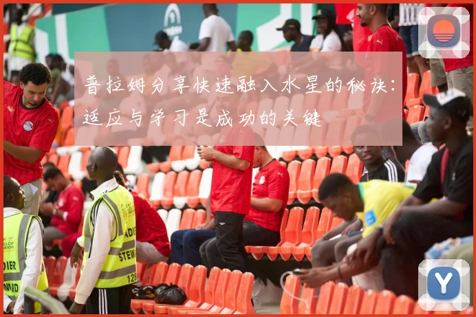 普拉姆分享快速融入水星的秘诀：适应与学习是成功的关键