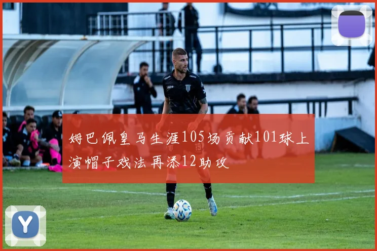 姆巴佩皇马生涯105场贡献101球上演帽子戏法再添12助攻