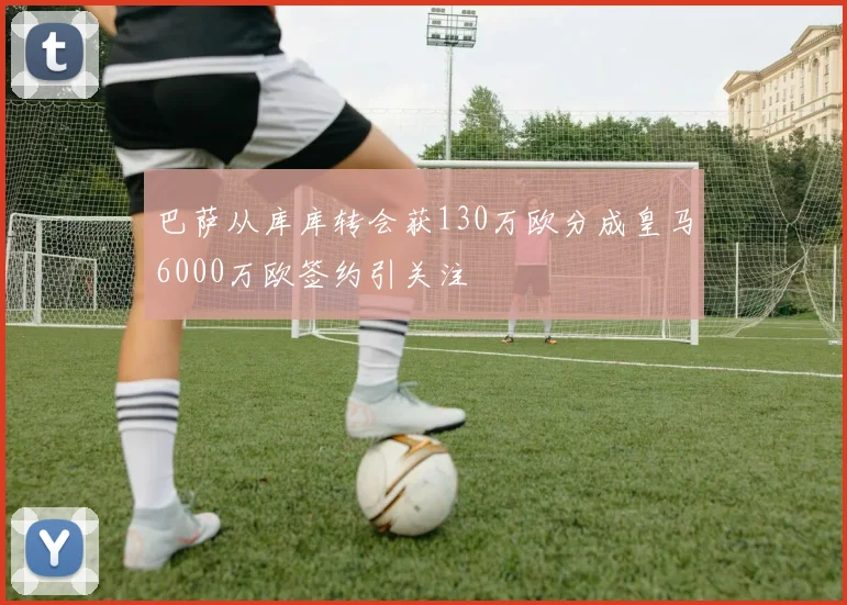 巴萨从库库转会获130万欧分成皇马6000万欧签约引关注