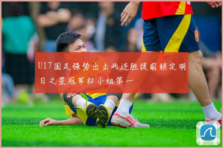 U17国足强势出击两连胜提前锁定明日之星冠军杯小组第一